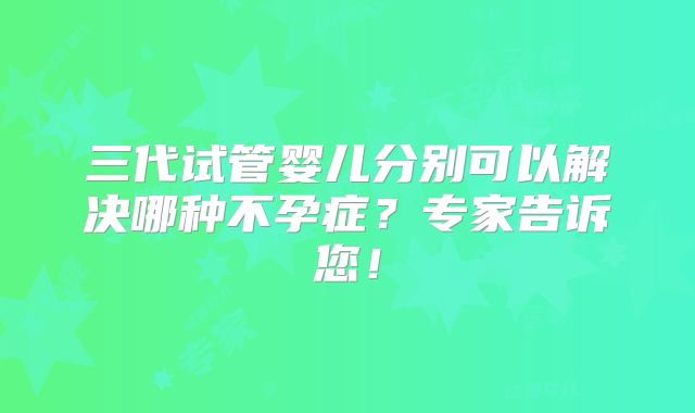 三代试管婴儿分别可以解决哪种不孕症？专家告诉您！