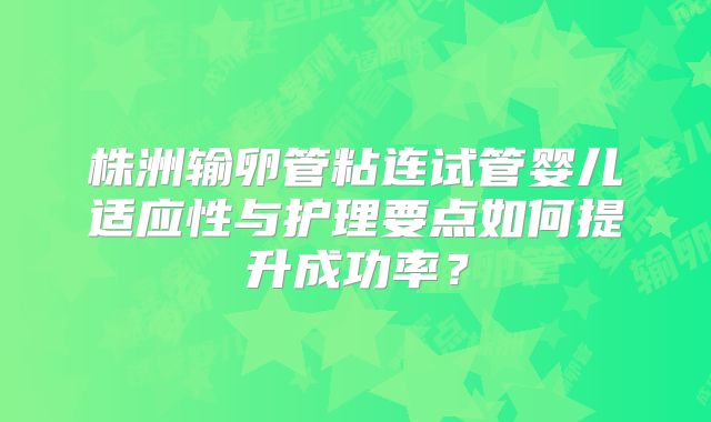 株洲输卵管粘连试管婴儿适应性与护理要点如何提升成功率？
