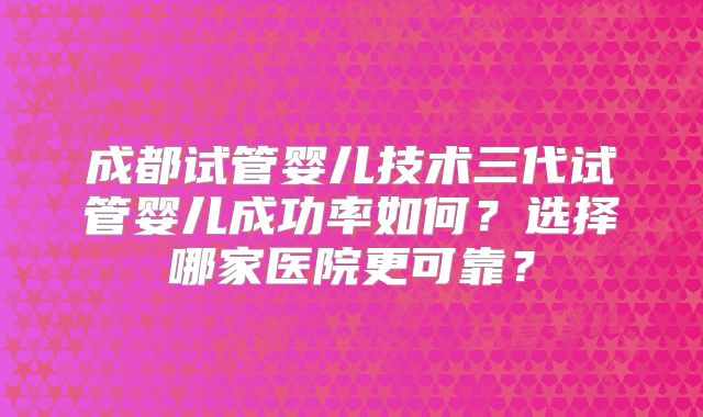 成都试管婴儿技术三代试管婴儿成功率如何？选择哪家医院更可靠？