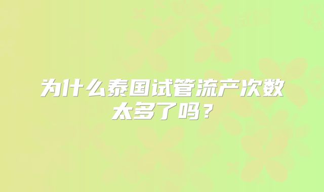 为什么泰国试管流产次数太多了吗？