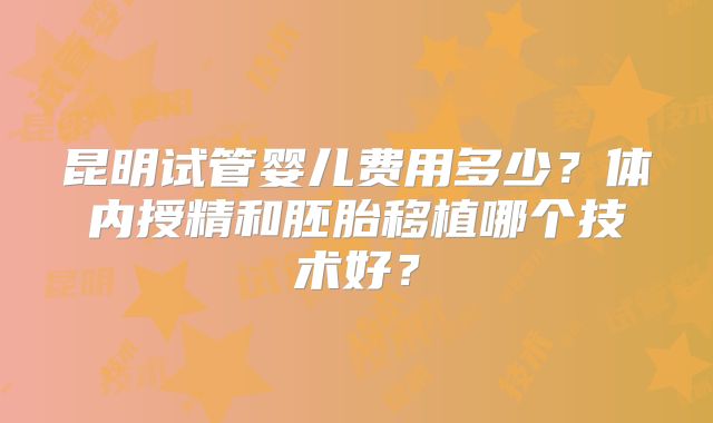 昆明试管婴儿费用多少？体内授精和胚胎移植哪个技术好？