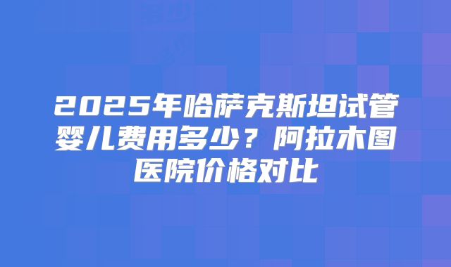 2025年哈萨克斯坦试管婴儿费用多少?阿拉木图医院价格对比