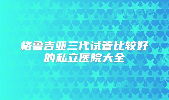 格鲁吉亚三代试管比较好的私立医院大全