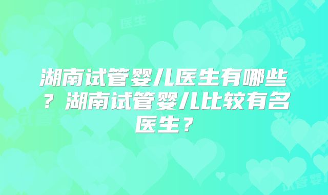湖南试管婴儿医生有哪些？湖南试管婴儿比较有名医生？