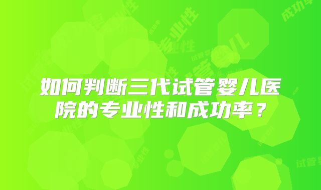 如何判断三代试管婴儿医院的专业性和成功率？