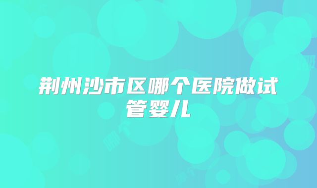荆州沙市区哪个医院做试管婴儿