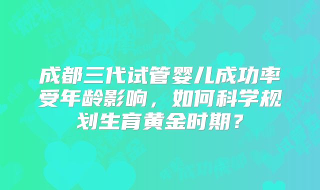 成都三代试管婴儿成功率受年龄影响，如何科学规划生育黄金时期？