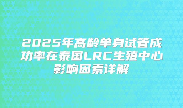 2025年高龄单身试管成功率在泰国LRC生殖中心影响因素详解