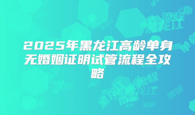 2025年黑龙江高龄单身无婚姻证明试管流程全攻略