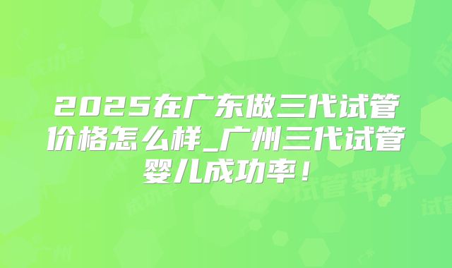 2025在广东做三代试管价格怎么样_广州三代试管婴儿成功率！