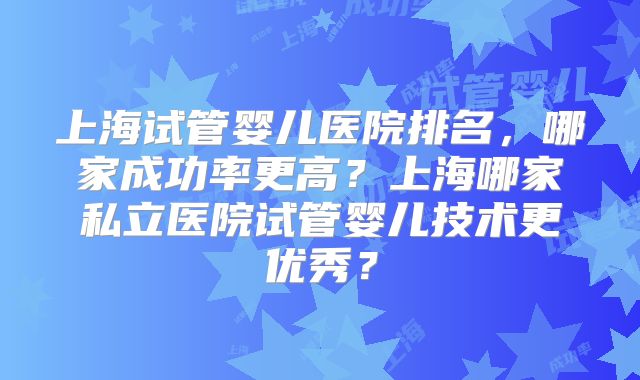 上海试管婴儿医院排名，哪家成功率更高？上海哪家私立医院试管婴儿技术更优秀？