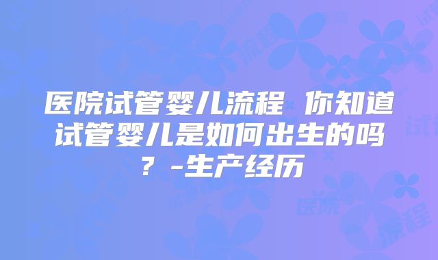 医院试管婴儿流程 你知道试管婴儿是如何出生的吗？-生产经历
