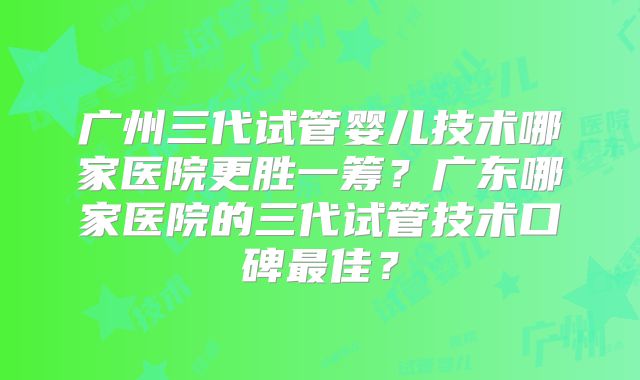 广州三代试管婴儿技术哪家医院更胜一筹？广东哪家医院的三代试管技术口碑最佳？