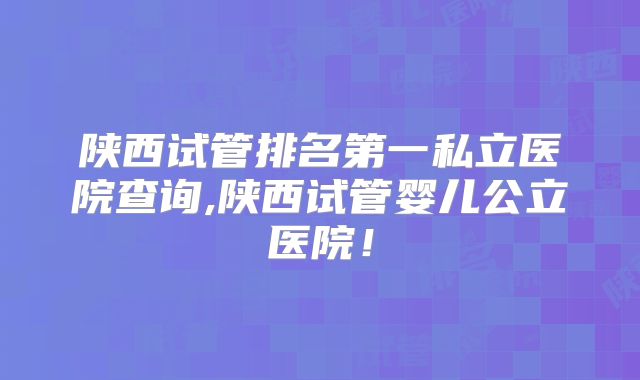 陕西试管排名第一私立医院查询,陕西试管婴儿公立医院！