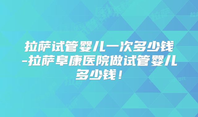 拉萨试管婴儿一次多少钱-拉萨阜康医院做试管婴儿多少钱！