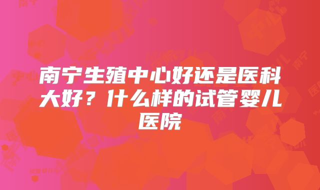 南宁生殖中心好还是医科大好？什么样的试管婴儿医院