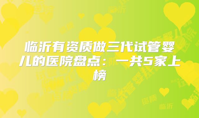 临沂有资质做三代试管婴儿的医院盘点：一共5家上榜