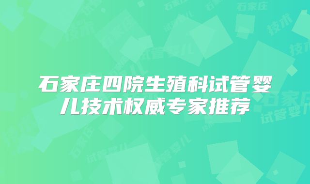 石家庄四院生殖科试管婴儿技术权威专家推荐