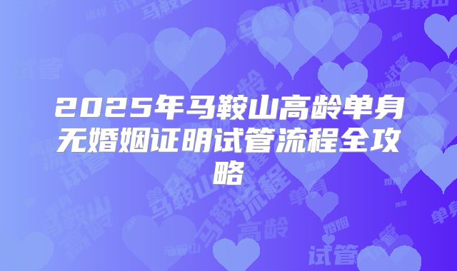 2025年马鞍山高龄单身无婚姻证明试管流程全攻略