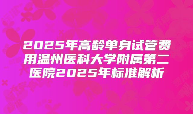 2025年高龄单身试管费用温州医科大学附属第二医院2025年标准解析