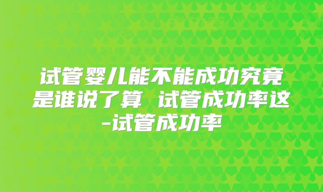 试管婴儿能不能成功究竟是谁说了算 试管成功率这-试管成功率