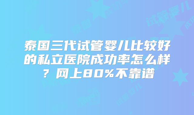 泰国三代试管婴儿比较好的私立医院成功率怎么样？网上80%不靠谱