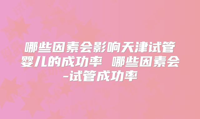 哪些因素会影响天津试管婴儿的成功率 哪些因素会-试管成功率