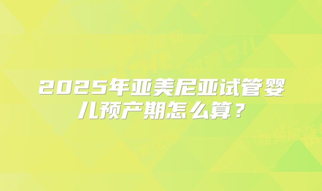 2025年亚美尼亚试管婴儿预产期怎么算？