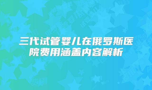 三代试管婴儿在俄罗斯医院费用涵盖内容解析