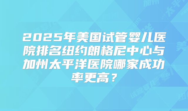 2025年美国试管婴儿医院排名纽约朗格尼中心与加州太平洋医院哪家成功率更高？
