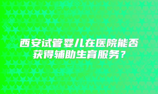 西安试管婴儿在医院能否获得辅助生育服务？