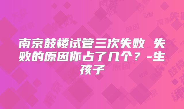 南京鼓楼试管三次失败 失败的原因你占了几个？-生孩子