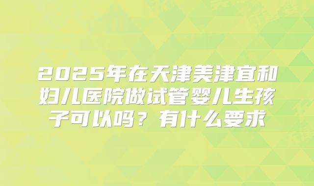2025年在天津美津宜和妇儿医院做试管婴儿生孩子可以吗？有什么要求