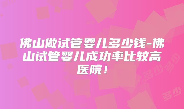 佛山做试管婴儿多少钱-佛山试管婴儿成功率比较高医院！
