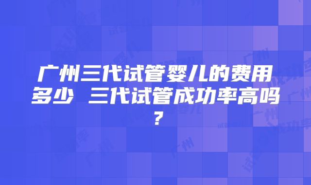 广州三代试管婴儿的费用多少 三代试管成功率高吗？