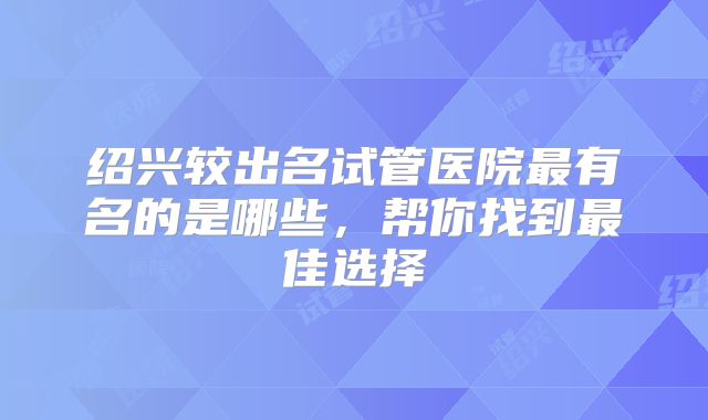绍兴较出名试管医院最有名的是哪些，帮你找到最佳选择