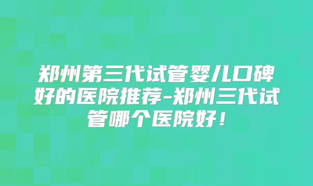 郑州第三代试管婴儿口碑好的医院推荐-郑州三代试管哪个医院好！