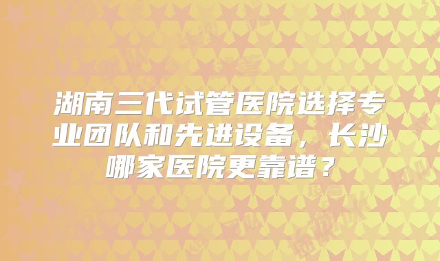 湖南三代试管医院选择专业团队和先进设备，长沙哪家医院更靠谱？