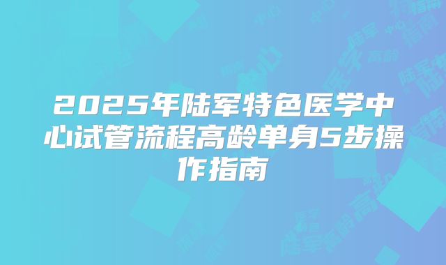 2025年陆军特色医学中心试管流程高龄单身5步操作指南