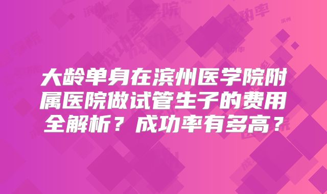 大龄单身在滨州医学院附属医院做试管生子的费用全解析？成功率有多高？