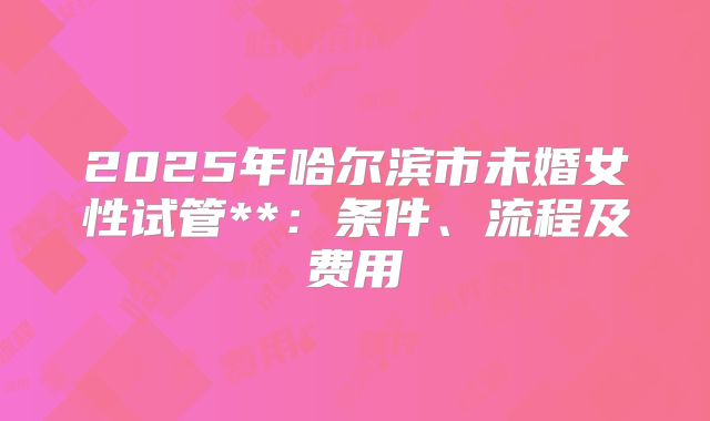 2025年哈尔滨市未婚女性试管**：条件、流程及费用