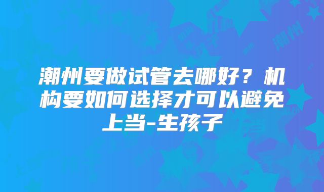潮州要做试管去哪好？机构要如何选择才可以避免上当-生孩子