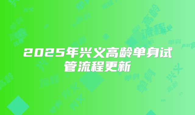 2025年兴义高龄单身试管流程更新
