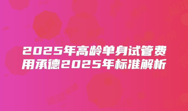 2025年高龄单身试管费用承德2025年标准解析