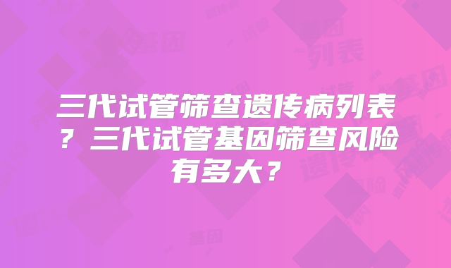 三代试管筛查遗传病列表?三代试管基因筛查风险有多大?