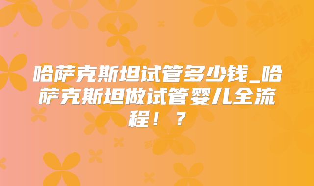 哈萨克斯坦试管多少钱_哈萨克斯坦做试管婴儿全流程！？
