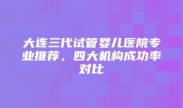 大连三代试管婴儿医院专业推荐，四大机构成功率对比