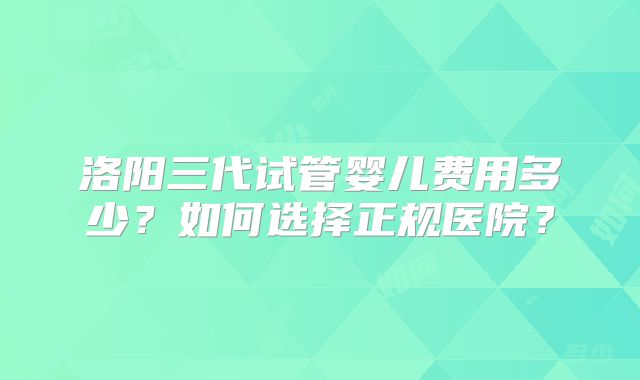 洛阳三代试管婴儿费用多少?如何选择正规医院?