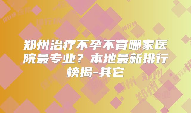 郑州治疗不孕不育哪家医院最专业？本地最新排行榜揭-其它