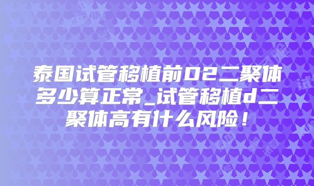 泰国试管移植前D2二聚体多少算正常_试管移植d二聚体高有什么风险!